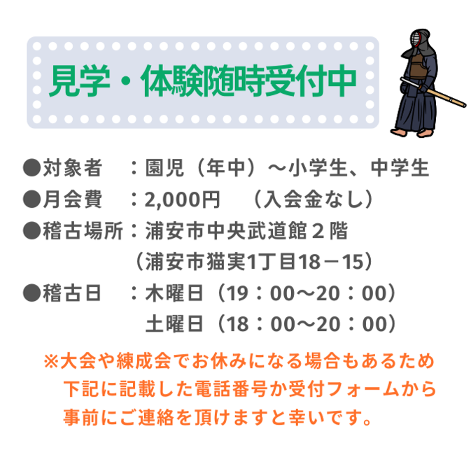 見学・体験随時受付中
対象者：園児（年中）～小学生、中学生
月会費：2,000円（入会金なし）
稽古場所：浦安市中央武道館２階
（浦安市猫実１丁目18-15）
稽古日：
木曜日（19:00~20:00）
土曜日（18:00～20:00）
※大会や練成会でお休みになる場合もあるため下記に記載した電話番号か受付フォームから事前にご連絡を頂けますと幸いです。